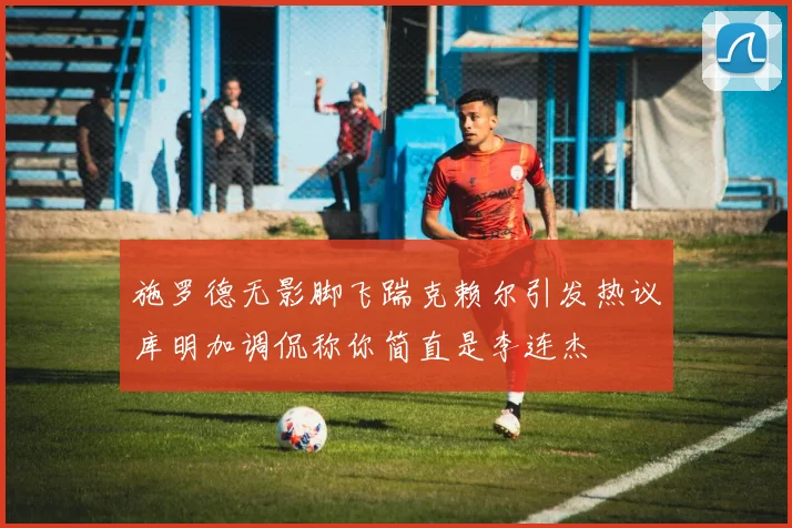 施罗德无影脚飞踹克赖尔引发热议库明加调侃称你简直是李连杰