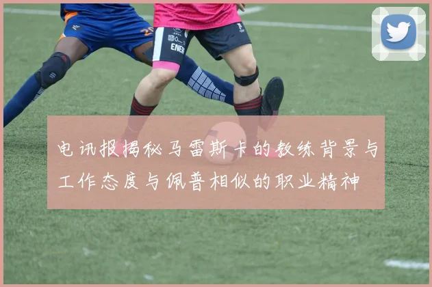 电讯报揭秘马雷斯卡的教练背景与工作态度与佩普相似的职业精神