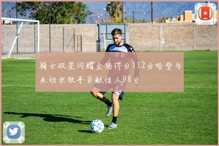 骑士双星闪耀全场得分112分哈登与米切尔联手贡献惊人98分