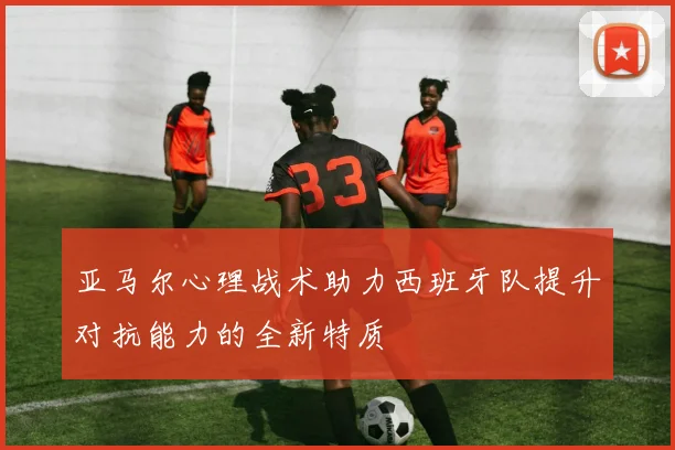 亚马尔心理战术助力西班牙队提升对抗能力的全新特质