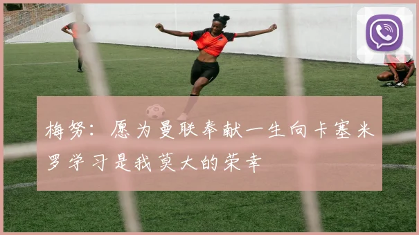 梅努：愿为曼联奉献一生向卡塞米罗学习是我莫大的荣幸