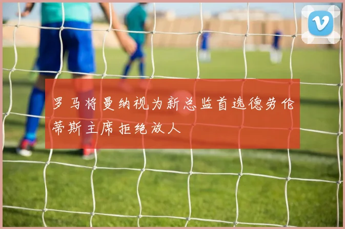 罗马将曼纳视为新总监首选德劳伦蒂斯主席拒绝放人