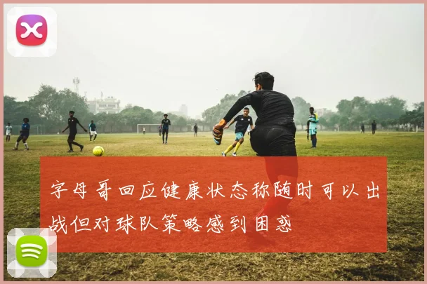 字母哥回应健康状态称随时可以出战但对球队策略感到困惑