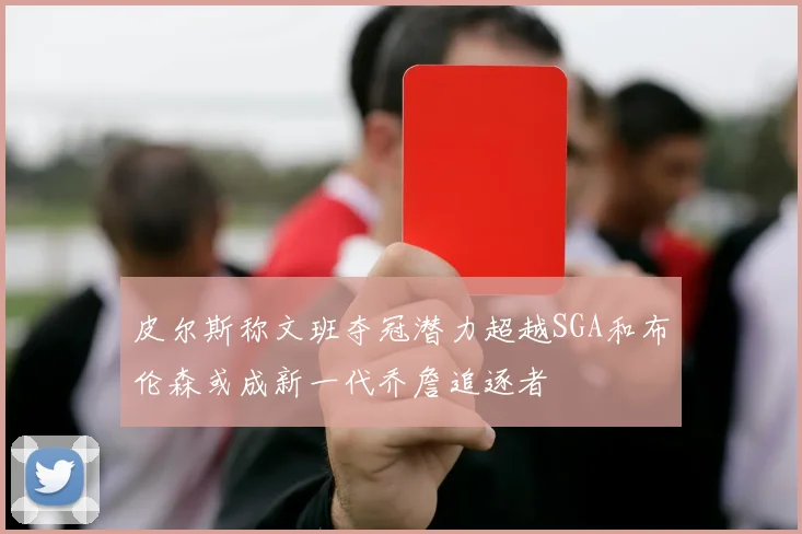 皮尔斯称文班夺冠潜力超越SGA和布伦森或成新一代乔詹追逐者