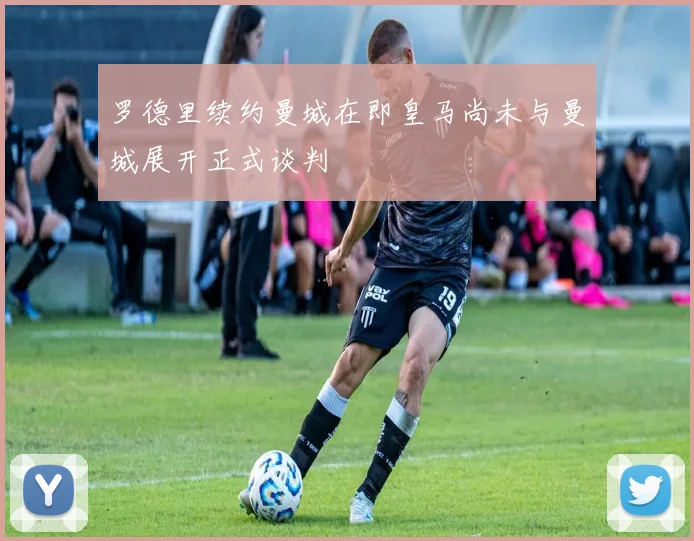 罗德里续约曼城在即皇马尚未与曼城展开正式谈判
