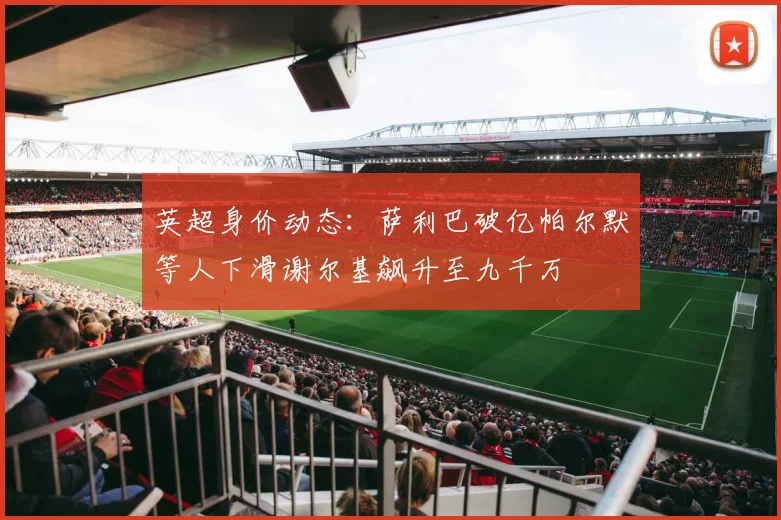 英超身价动态：萨利巴破亿帕尔默等人下滑谢尔基飙升至九千万