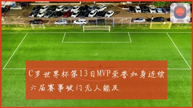 C罗世界杯第13日MVP荣誉加身连续六届赛事破门无人能及