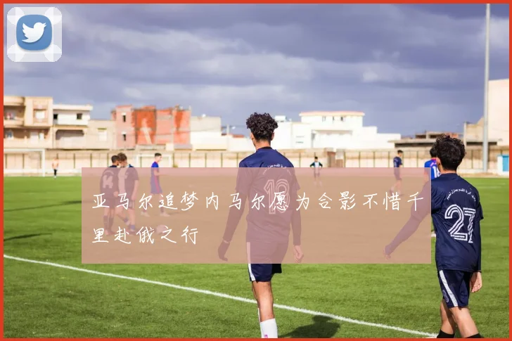 亚马尔追梦内马尔愿为合影不惜千里赴俄之行