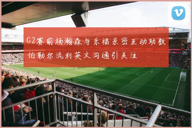 G2赛前杨瀚森与乐福亲密互动助教伯勒尔流利英文沟通引关注