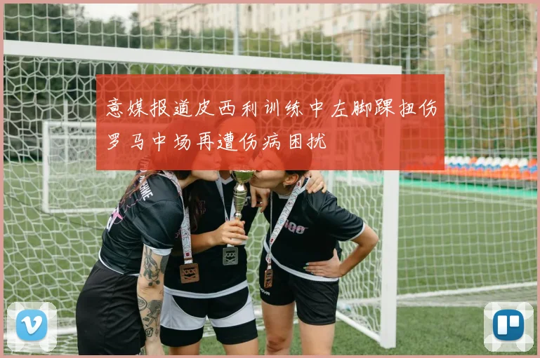 意媒报道皮西利训练中左脚踝扭伤罗马中场再遭伤病困扰