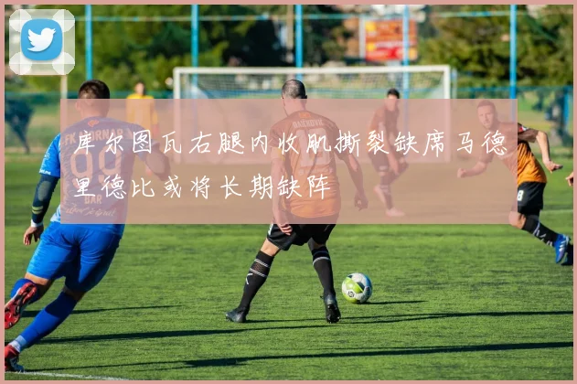 库尔图瓦右腿内收肌撕裂缺席马德里德比或将长期缺阵