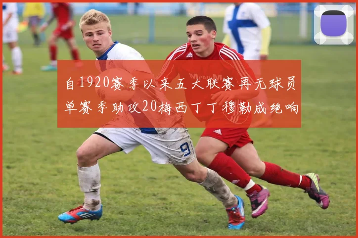 自1920赛季以来五大联赛再无球员单赛季助攻20梅西丁丁穆勒成绝响