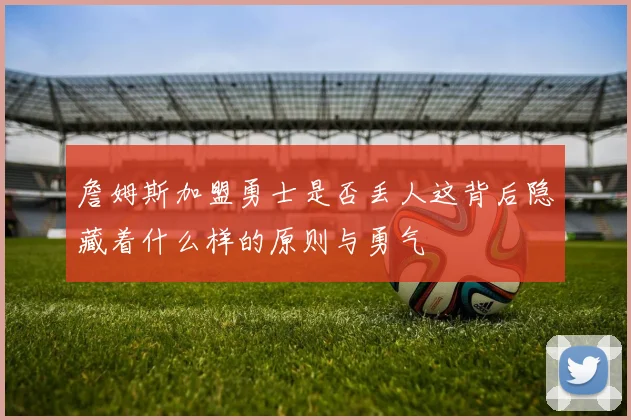 詹姆斯加盟勇士是否丢人这背后隐藏着什么样的原则与勇气