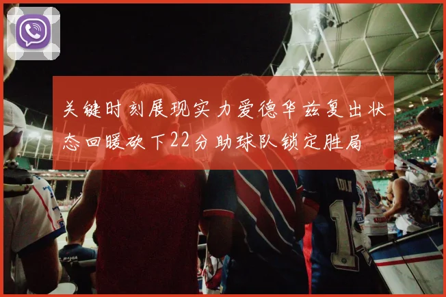 关键时刻展现实力爱德华兹复出状态回暖砍下22分助球队锁定胜局