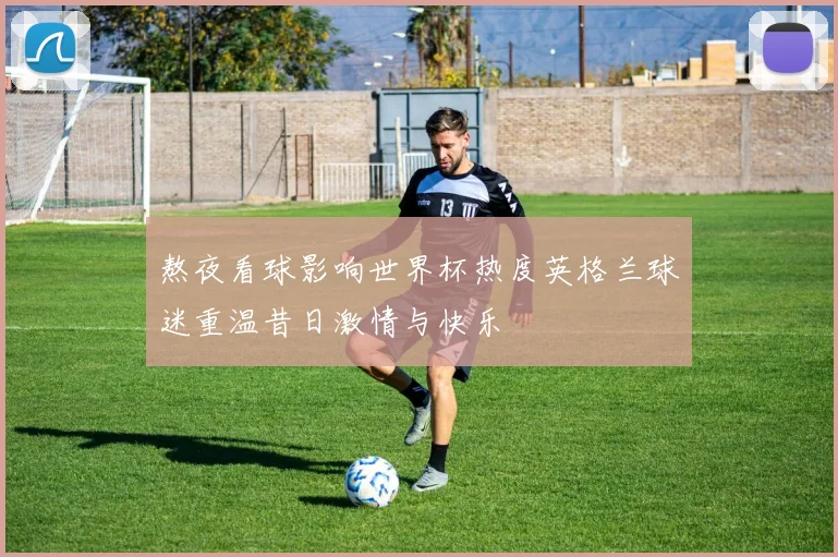 熬夜看球影响世界杯热度英格兰球迷重温昔日激情与快乐